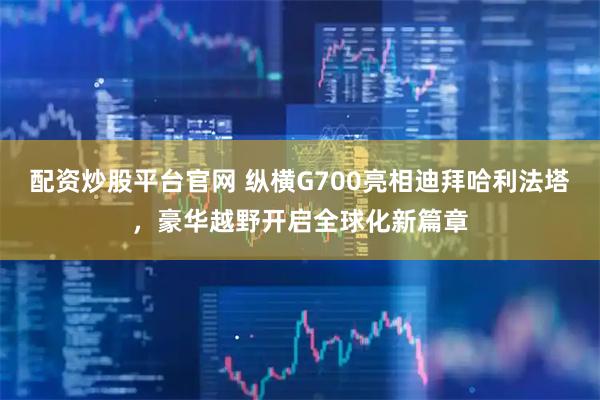 配资炒股平台官网 纵横G700亮相迪拜哈利法塔，豪华越野开启全球化新篇章