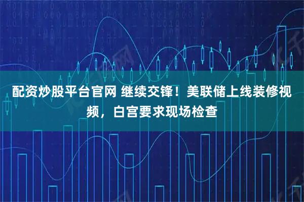 配资炒股平台官网 继续交锋！美联储上线装修视频，白宫要求现场检查