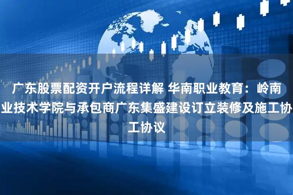 广东股票配资开户流程详解 华南职业教育：岭南职业技术学院与承包商广东集盛建设订立装修及施工协议