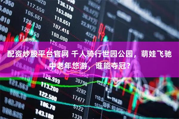 配资炒股平台官网 千人骑行世园公园，萌娃飞驰中老年悠游，谁能夺冠？