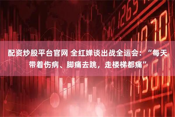 配资炒股平台官网 全红婵谈出战全运会：“每天带着伤病、脚痛去跳，走楼梯都痛”