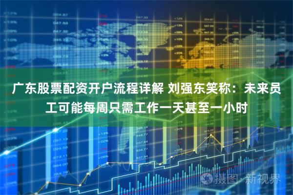 广东股票配资开户流程详解 刘强东笑称：未来员工可能每周只需工作一天甚至一小时