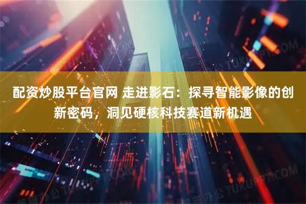 配资炒股平台官网 走进影石：探寻智能影像的创新密码，洞见硬核科技赛道新机遇
