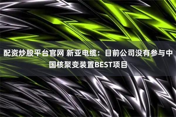 配资炒股平台官网 新亚电缆：目前公司没有参与中国核聚变装置BEST项目