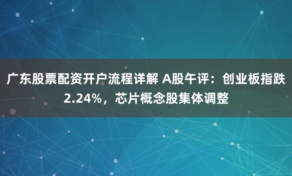 广东股票配资开户流程详解 A股午评：创业板指跌2.24%，芯片概念股集体调整