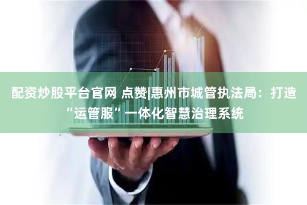 配资炒股平台官网 点赞|惠州市城管执法局：打造“运管服”一体化智慧治理系统
