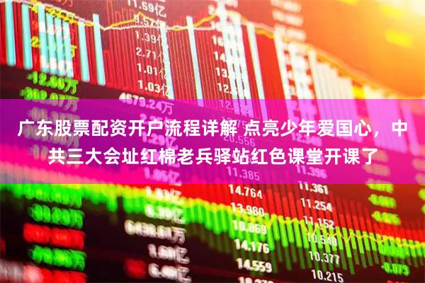 广东股票配资开户流程详解 点亮少年爱国心，中共三大会址红棉老兵驿站红色课堂开课了