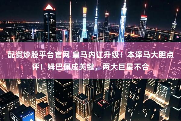 配资炒股平台官网 皇马内讧升级！本泽马大胆点评！姆巴佩成关键，两大巨星不合