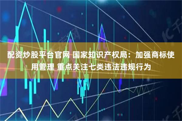 配资炒股平台官网 国家知识产权局：加强商标使用管理 重点关注七类违法违规行为