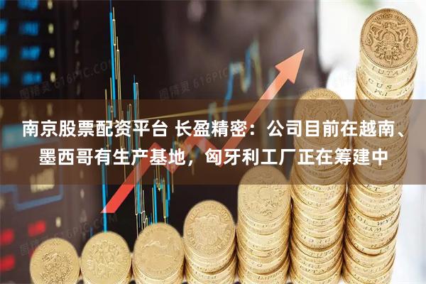 南京股票配资平台 长盈精密：公司目前在越南、墨西哥有生产基地，匈牙利工厂正在筹建中