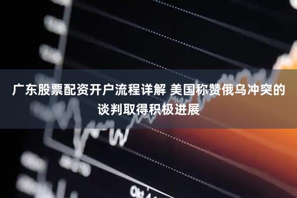 广东股票配资开户流程详解 美国称赞俄乌冲突的谈判取得积极进展