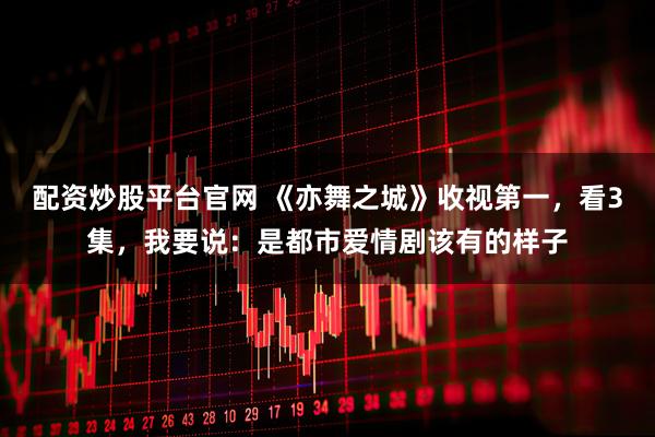 配资炒股平台官网 《亦舞之城》收视第一，看3集，我要说：是都市爱情剧该有的样子