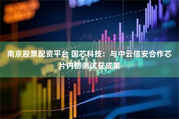 南京股票配资平台 国芯科技：与中云信安合作芯片内部测试获成果