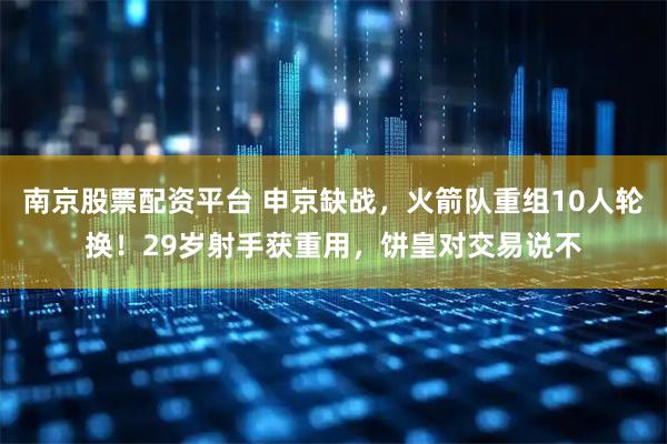 南京股票配资平台 申京缺战，火箭队重组10人轮换！29岁射手获重用，饼皇对交易说不