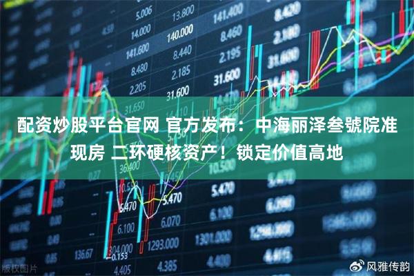 配资炒股平台官网 官方发布：中海丽泽叁號院准现房 二环硬核资产！锁定价值高地