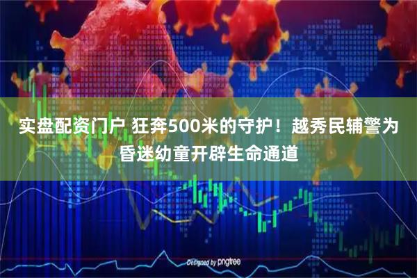实盘配资门户 狂奔500米的守护！越秀民辅警为昏迷幼童开辟生命通道