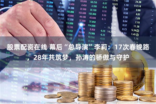 股票配资在线 幕后“总导演”李莉：17次春晚路，28年共筑梦，孙涛的骄傲与守护