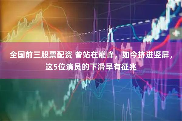 全国前三股票配资 曾站在巅峰，如今挤进竖屏，这5位演员的下滑早有征兆