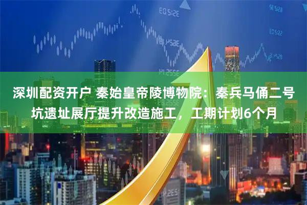 深圳配资开户 秦始皇帝陵博物院：秦兵马俑二号坑遗址展厅提升改造施工，工期计划6个月