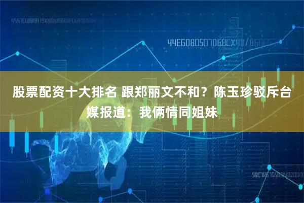 股票配资十大排名 跟郑丽文不和？陈玉珍驳斥台媒报道：我俩情同姐妹