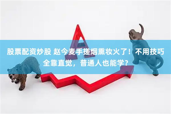 股票配资炒股 赵今麦手搓烟熏妆火了！不用技巧全靠直觉，普通人也能学？