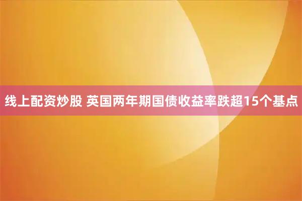 线上配资炒股 英国两年期国债收益率跌超15个基点