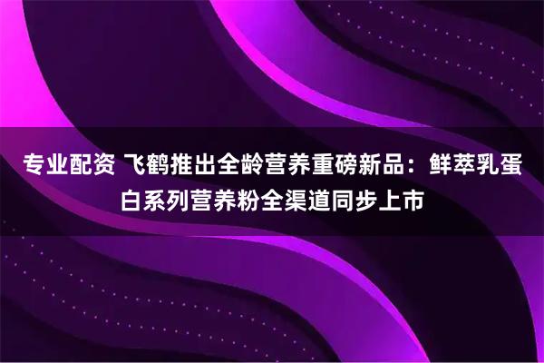 专业配资 飞鹤推出全龄营养重磅新品：鲜萃乳蛋白系列营养粉全渠道同步上市