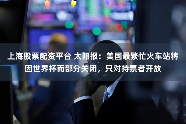 上海股票配资平台 太阳报：美国最繁忙火车站将因世界杯而部分关闭，只对持票者开放