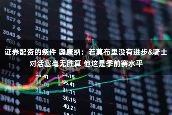 证券配资的条件 奥康纳：若莫布里没有进步&骑士对活塞毫无胜算 他这是季前赛水平