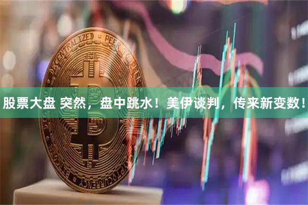 股票大盘 突然，盘中跳水！美伊谈判，传来新变数！