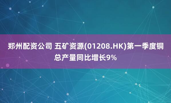 郑州配资公司 五矿资源(01208.HK)第一季度铜总产量同比增长9%