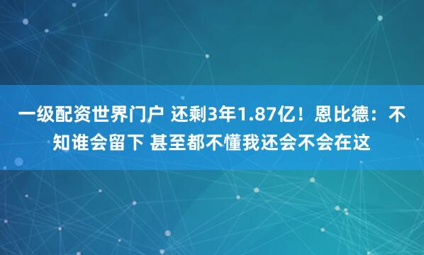 一级配资世界门户 还剩3年1.87亿！恩比德：不知谁会留下 甚至都不懂我还会不会在这