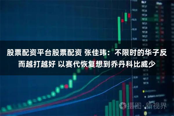股票配资平台股票配资 张佳玮：不限时的华子反而越打越好 以赛代恢复想到乔丹科比威少