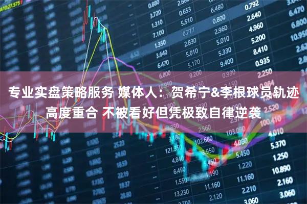 专业实盘策略服务 媒体人：贺希宁&李根球员轨迹高度重合 不被看好但凭极致自律逆袭