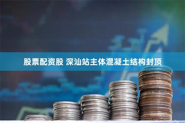 股票配资股 深汕站主体混凝土结构封顶