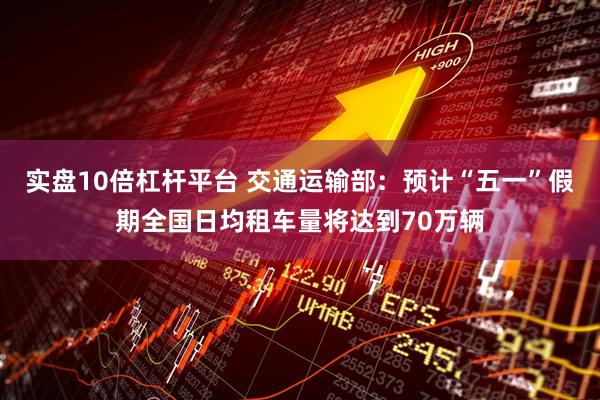 实盘10倍杠杆平台 交通运输部：预计“五一”假期全国日均租车量将达到70万辆