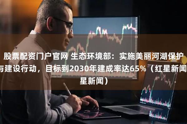 股票配资门户官网 生态环境部：实施美丽河湖保护与建设行动，目标到2030年建成率达65%（红星新闻）