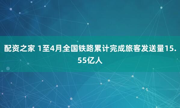 配资之家 1至4月全国铁路累计完成旅客发送量15.55亿人