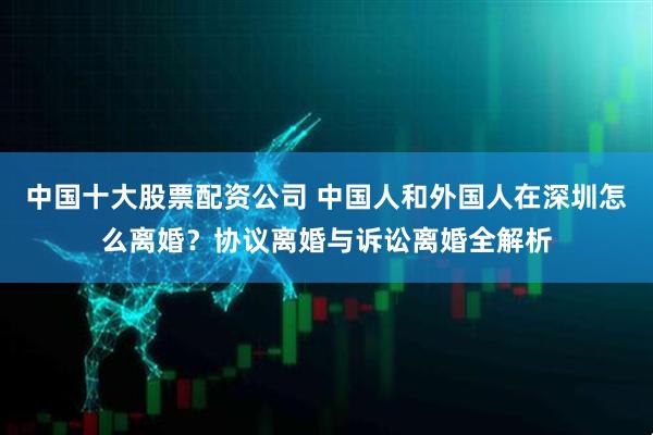 中国十大股票配资公司 中国人和外国人在深圳怎么离婚？协议离婚与诉讼离婚全解析