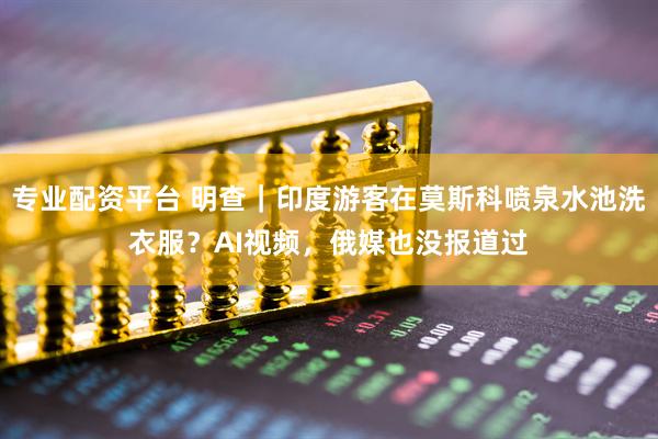 专业配资平台 明查｜印度游客在莫斯科喷泉水池洗衣服？AI视频，俄媒也没报道过