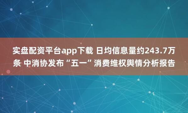 实盘配资平台app下载 日均信息量约243.7万条 中消协发布“五一”消费维权舆情分析报告