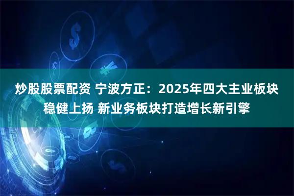 炒股股票配资 宁波方正：2025年四大主业板块稳健上扬 新业务板块打造增长新引擎