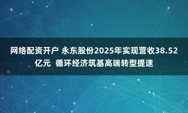 网络配资开户 永东股份2025年实现营收38.52亿元  循环经济筑基高端转型提速