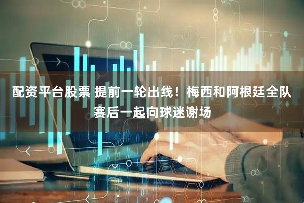 配资平台股票 提前一轮出线！梅西和阿根廷全队赛后一起向球迷谢场