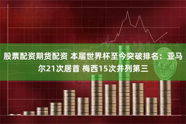 股票配资期货配资 本届世界杯至今突破排名：亚马尔21次居首 梅西15次并列第三